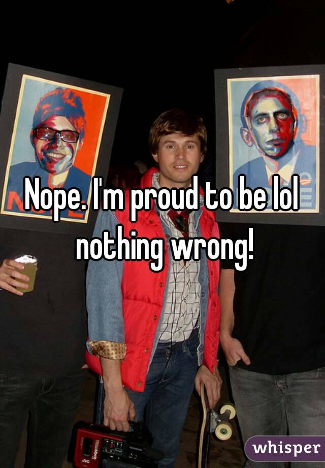 Nope. I'm proud to be lol nothing wrong!