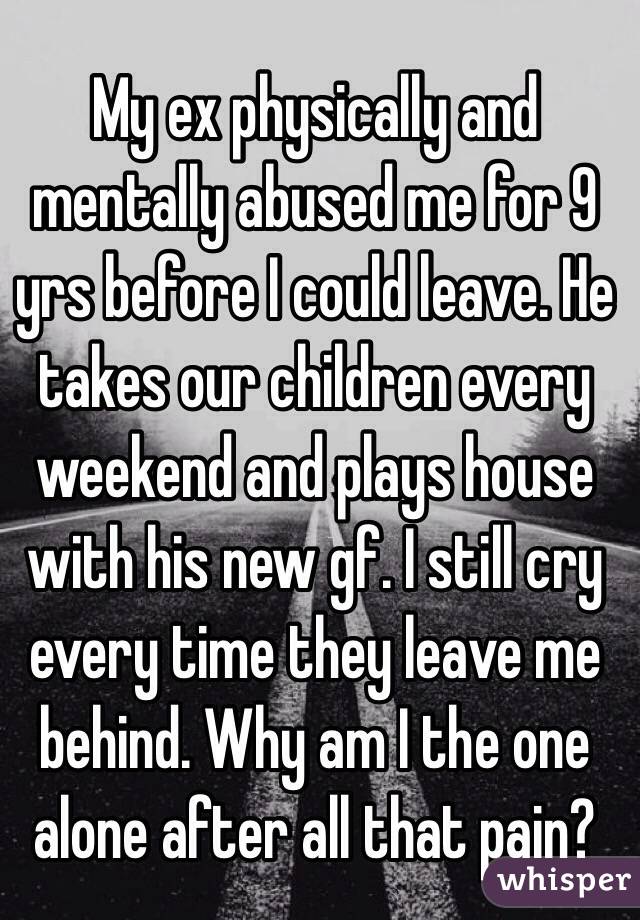 My ex physically and mentally abused me for 9 yrs before I could leave. He takes our children every weekend and plays house with his new gf. I still cry every time they leave me behind. Why am I the one alone after all that pain?