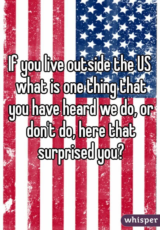 If you live outside the US what is one thing that you have heard we do, or don't do, here that surprised you?
