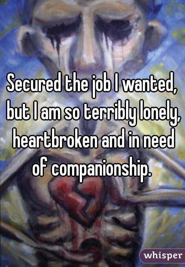 Secured the job I wanted, but I am so terribly lonely, heartbroken and in need of companionship. 