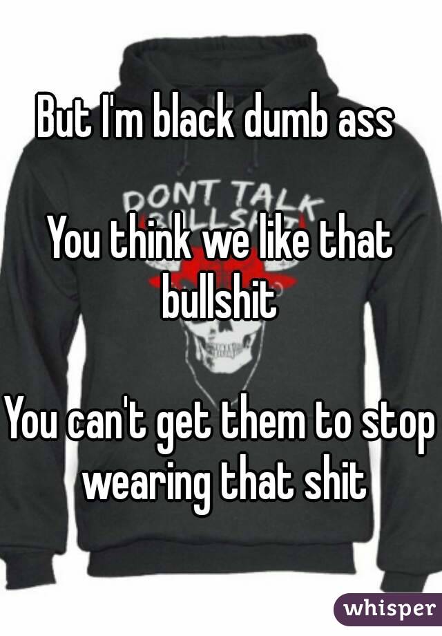 But I'm black dumb ass 

You think we like that bullshit 

You can't get them to stop wearing that shit