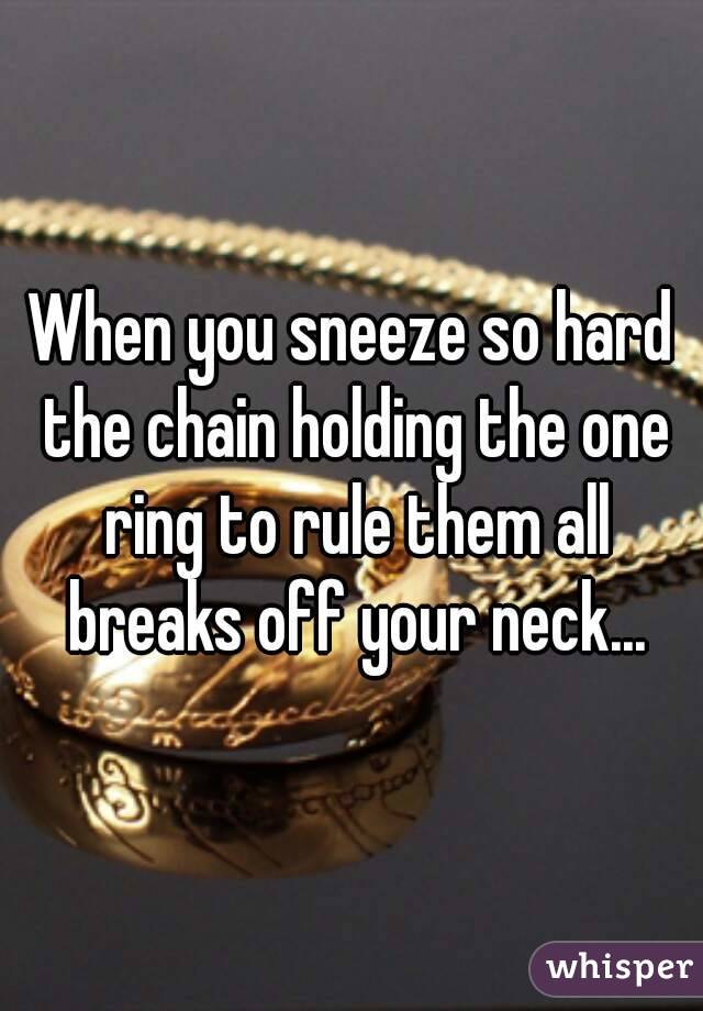 When you sneeze so hard the chain holding the one ring to rule them all breaks off your neck...