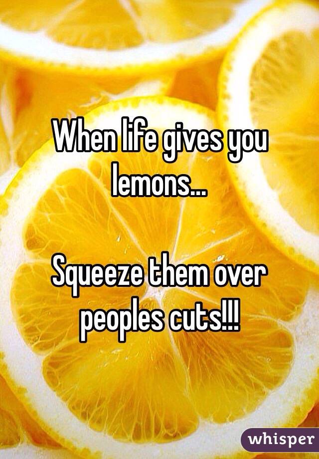 When life gives you lemons...

Squeeze them over peoples cuts!!!