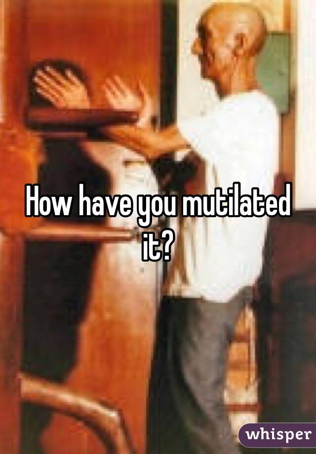 How have you mutilated it?