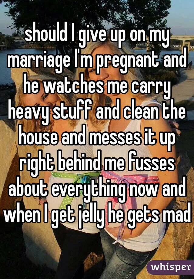 should I give up on my marriage I'm pregnant and he watches me carry heavy stuff and clean the house and messes it up right behind me fusses about everything now and when I get jelly he gets mad