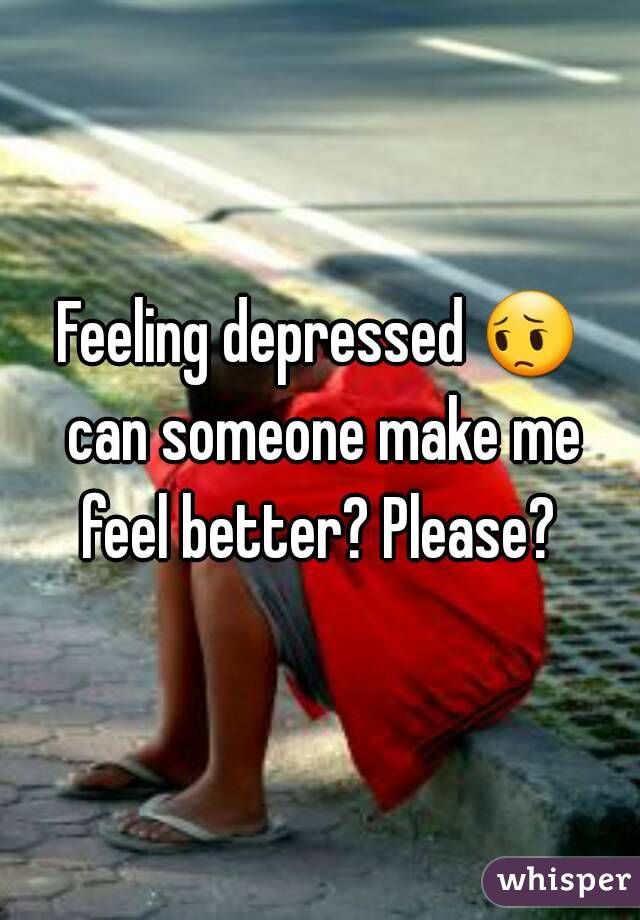 Feeling depressed 😔 can someone make me feel better? Please? 