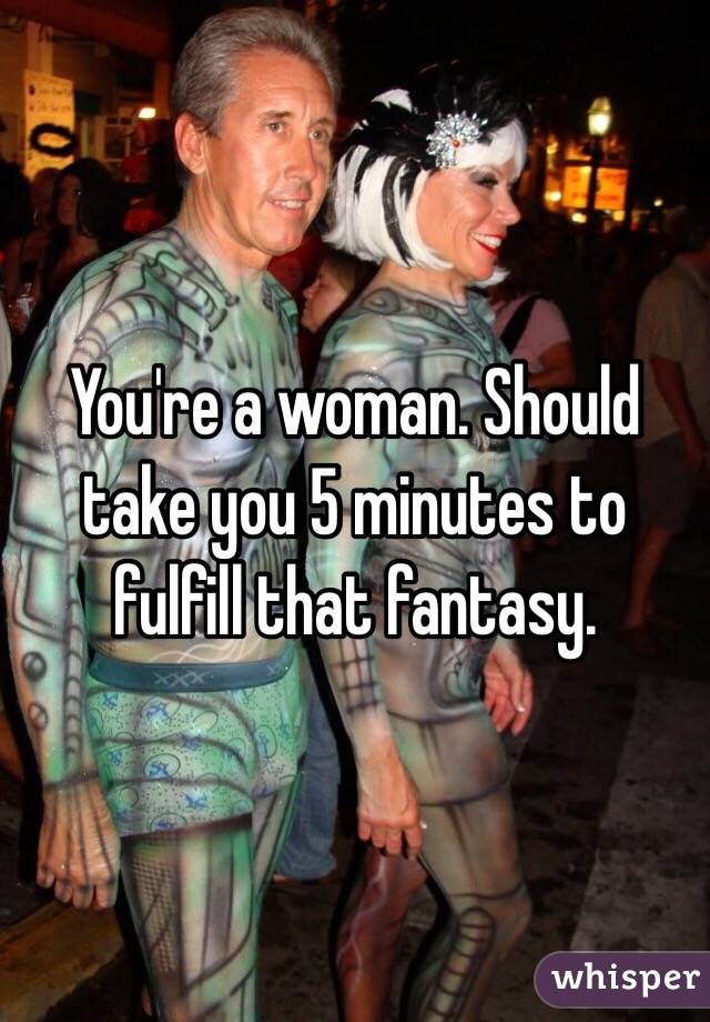 You're a woman. Should take you 5 minutes to fulfill that fantasy. 