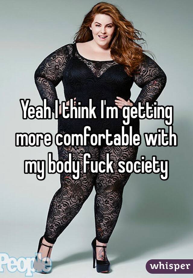 Yeah I think I'm getting more comfortable with my body fuck society 