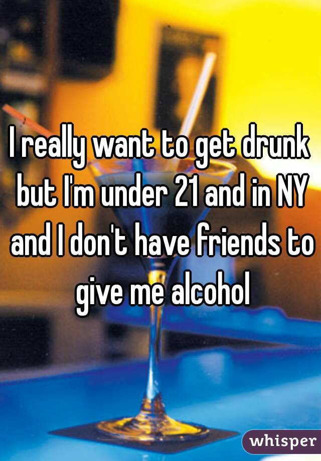 I really want to get drunk but I'm under 21 and in NY and I don't have friends to give me alcohol