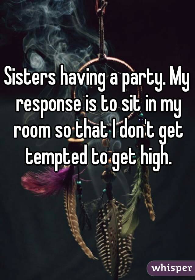 Sisters having a party. My response is to sit in my room so that I don't get tempted to get high.
