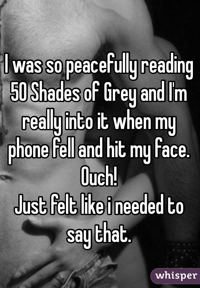 I was so peacefully reading 50 Shades of Grey and I'm really into it when my phone fell and hit my face. Ouch!
Just felt like i needed to say that. 