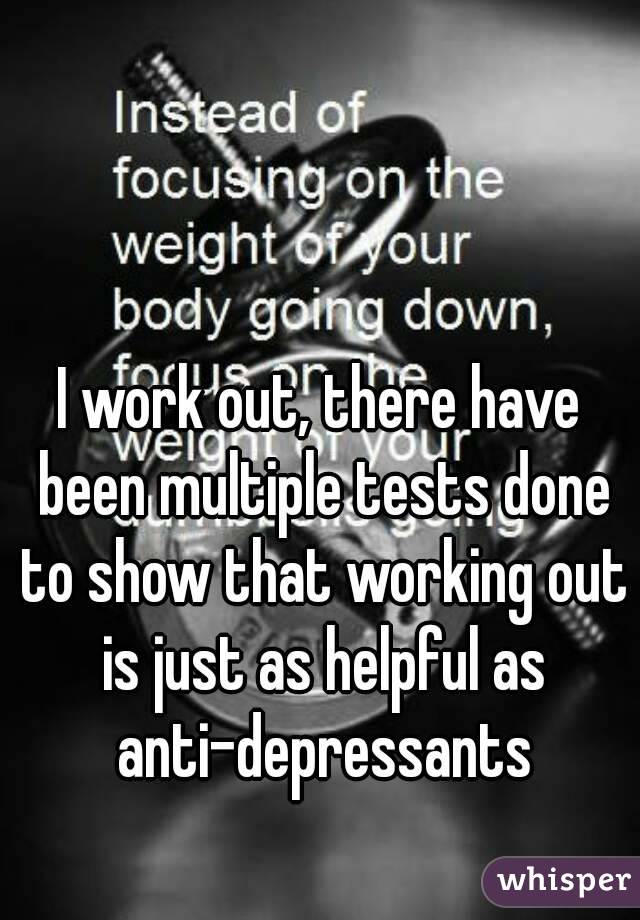 I work out, there have been multiple tests done to show that working out is just as helpful as anti-depressants