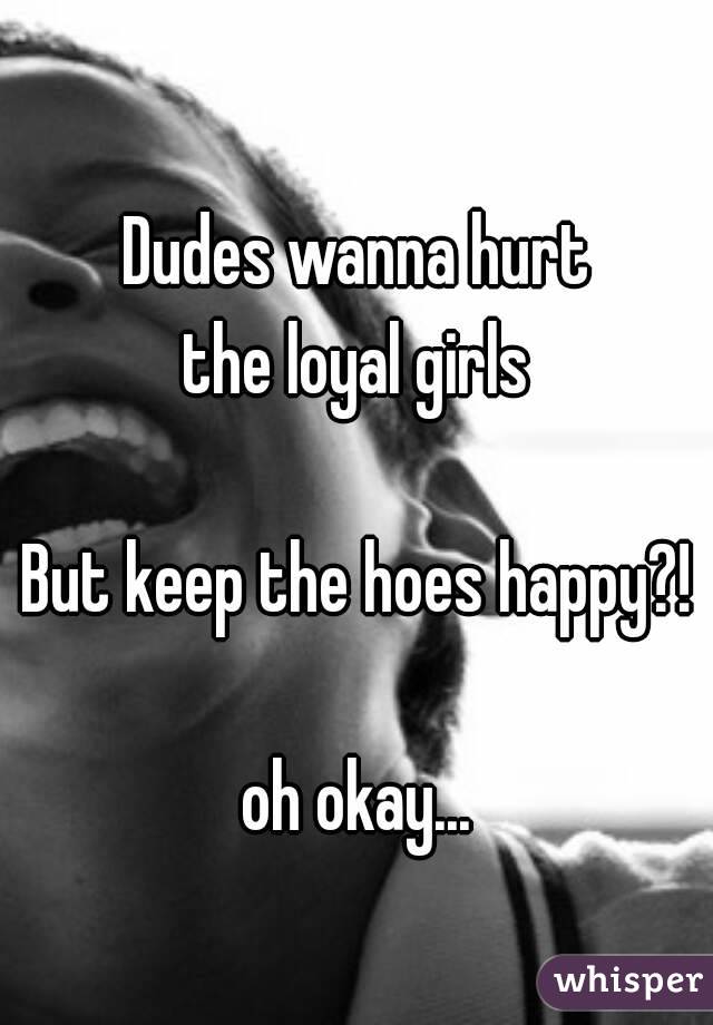 Dudes wanna hurt
the loyal girls

But keep the hoes happy?!

oh okay...