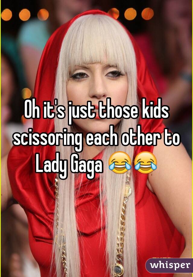 Oh it's just those kids scissoring each other to Lady Gaga 😂😂