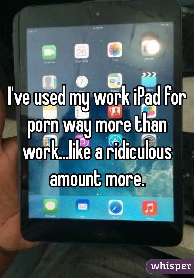 I've used my work iPad for porn way more than work...like a ridiculous amount more.