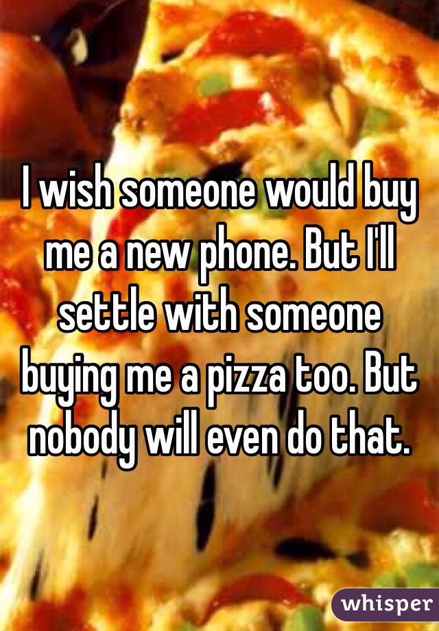 I wish someone would buy me a new phone. But I'll settle with someone buying me a pizza too. But nobody will even do that. 