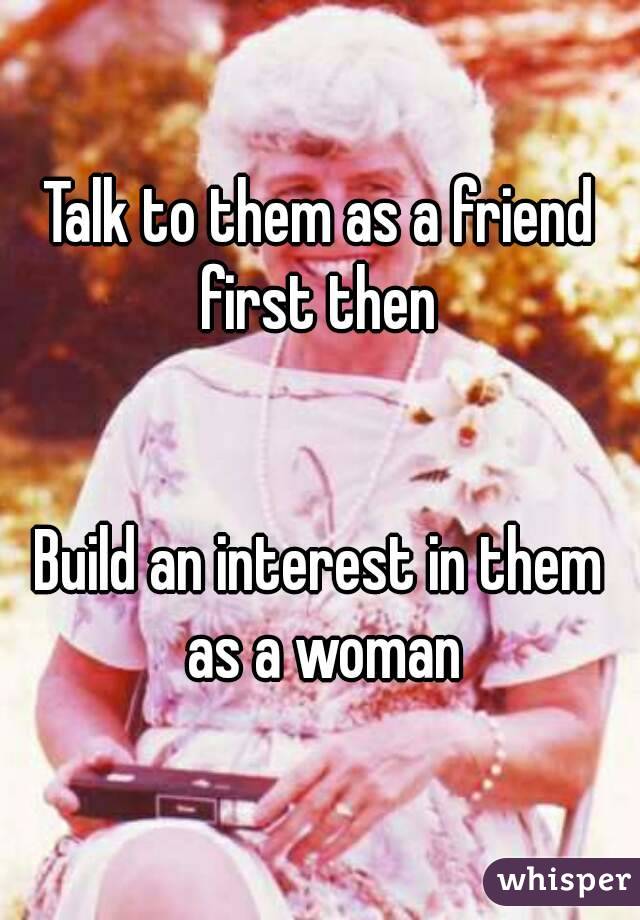 Talk to them as a friend first then 


Build an interest in them as a woman