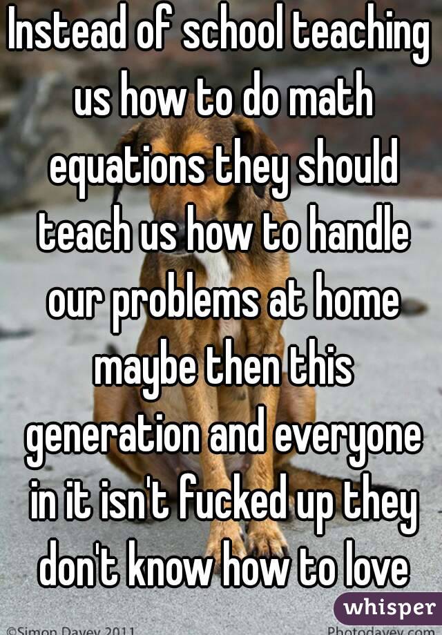 Instead of school teaching us how to do math equations they should teach us how to handle our problems at home maybe then this generation and everyone in it isn't fucked up they don't know how to love