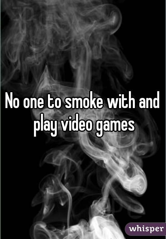 No one to smoke with and play video games