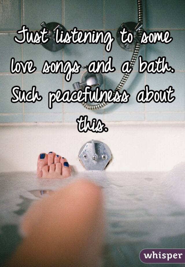 Just listening to some love songs and a bath. Such peacefulness about this.