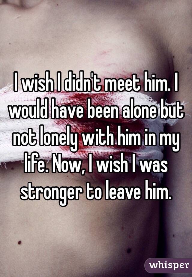I wish I didn't meet him. I would have been alone but not lonely with him in my life. Now, I wish I was stronger to leave him. 