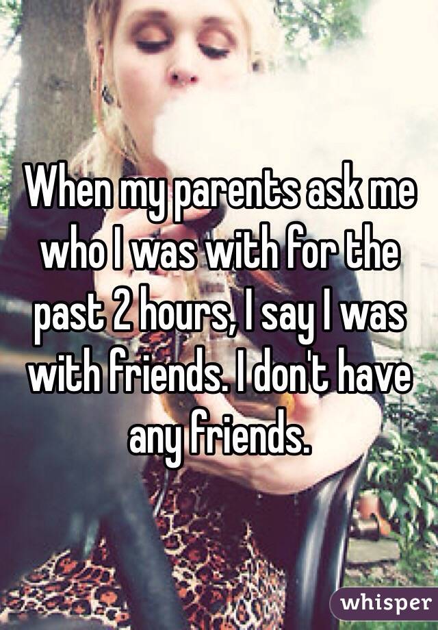 When my parents ask me who I was with for the past 2 hours, I say I was with friends. I don't have any friends.