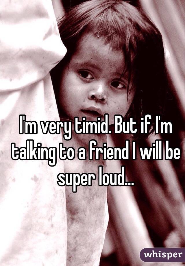 I'm very timid. But if I'm talking to a friend I will be super loud...