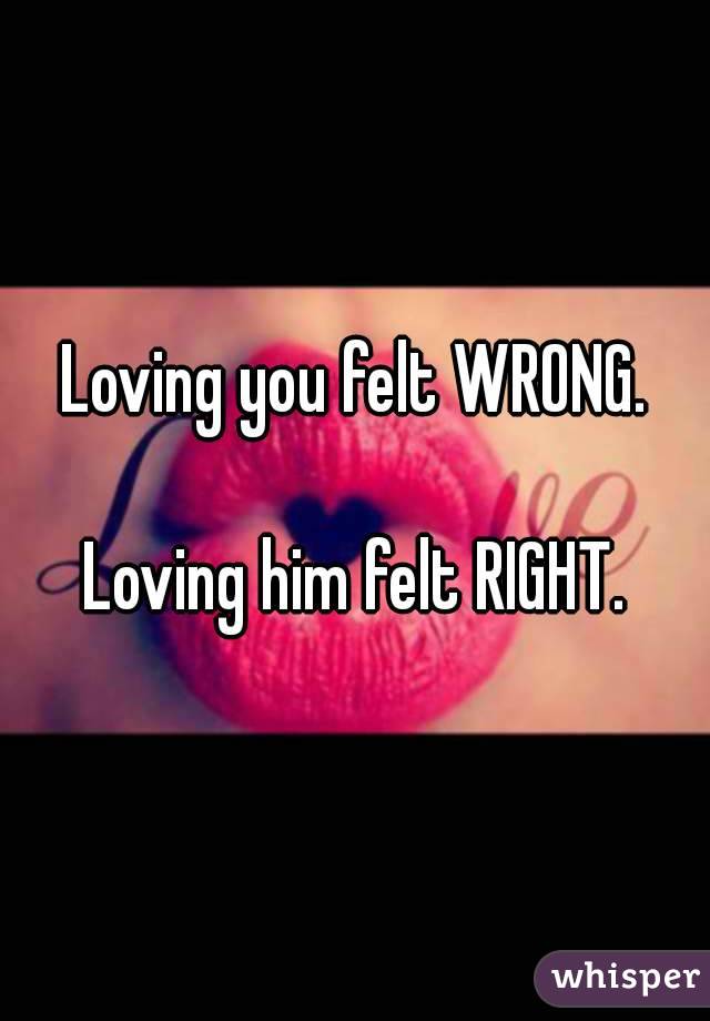 Loving you felt WRONG.

Loving him felt RIGHT.