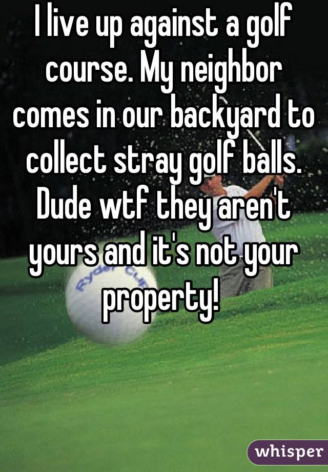 I live up against a golf course. My neighbor comes in our backyard to collect stray golf balls. Dude wtf they aren't yours and it's not your property! 