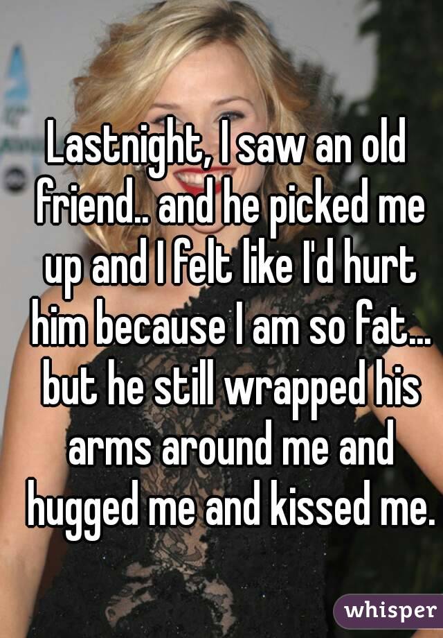 Lastnight, I saw an old friend.. and he picked me up and I felt like I'd hurt him because I am so fat... but he still wrapped his arms around me and hugged me and kissed me.