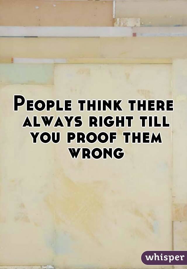 People think there always right till you proof them wrong