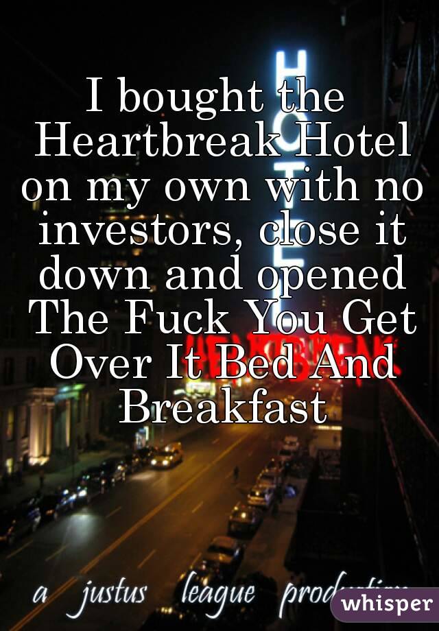 I bought the Heartbreak Hotel on my own with no investors, close it down and opened The Fuck You Get Over It Bed And Breakfast