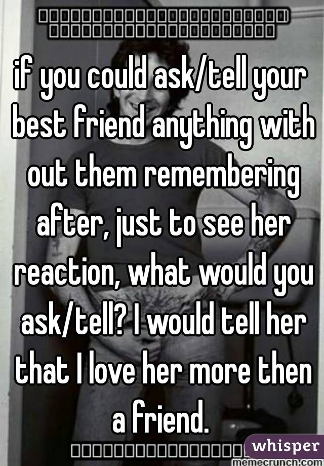 if you could ask/tell your best friend anything with out them remembering after, just to see her reaction, what would you ask/tell? I would tell her that I love her more then a friend. 