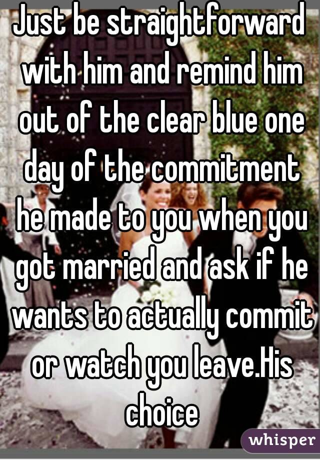 Just be straightforward with him and remind him out of the clear blue one day of the commitment he made to you when you got married and ask if he wants to actually commit or watch you leave.His choice