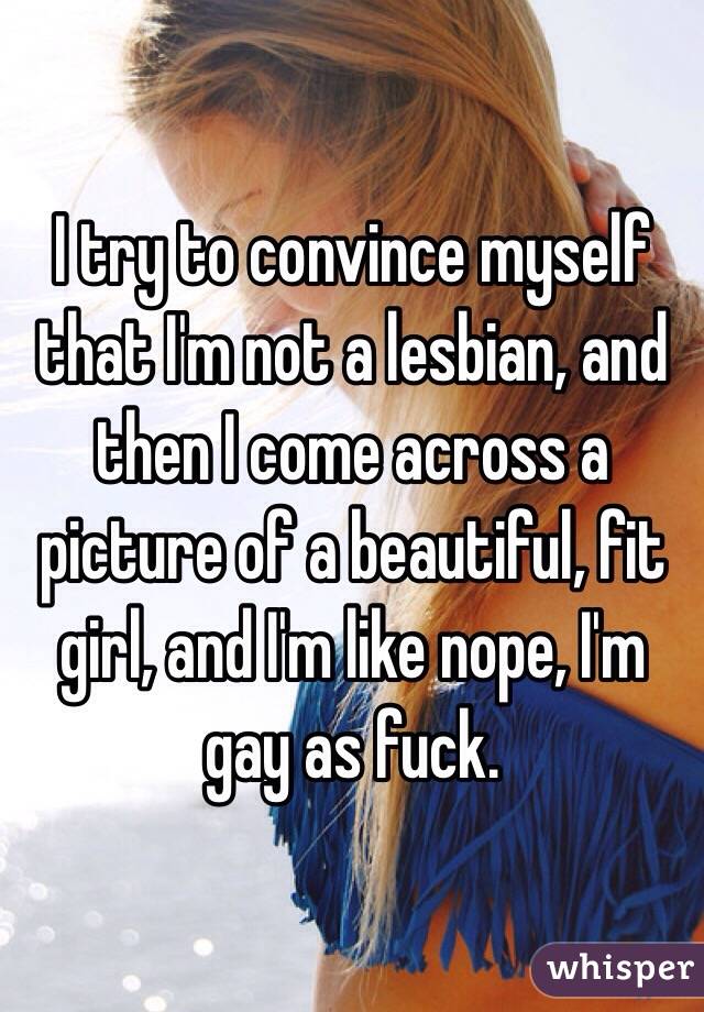 I try to convince myself that I'm not a lesbian, and then I come across a picture of a beautiful, fit girl, and I'm like nope, I'm gay as fuck. 