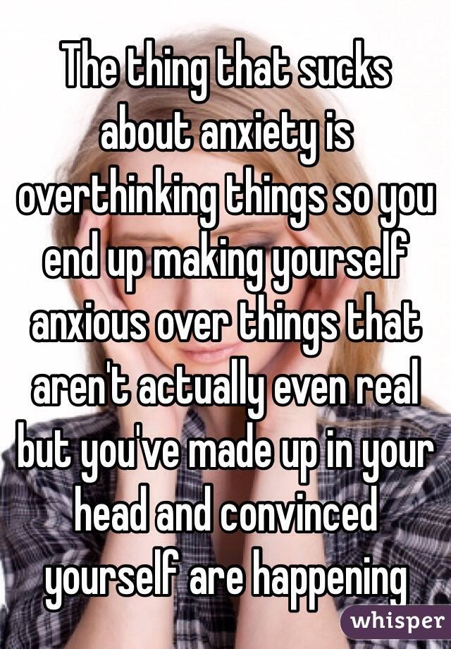 The thing that sucks about anxiety is overthinking things so you end up making yourself anxious over things that aren't actually even real but you've made up in your head and convinced yourself are happening
