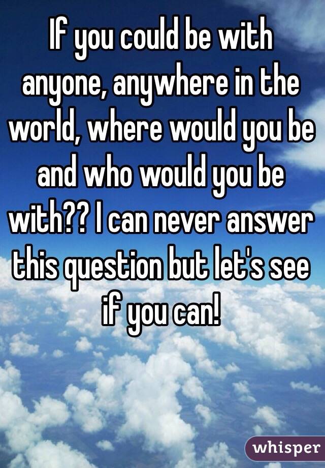 If you could be with anyone, anywhere in the world, where would you be and who would you be with?? I can never answer this question but let's see if you can!
