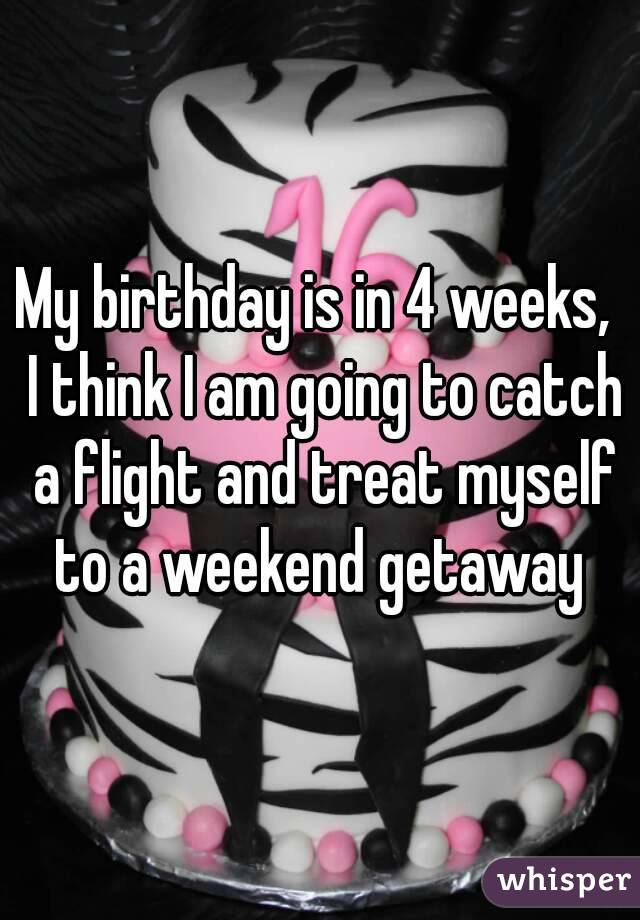 My birthday is in 4 weeks,  I think I am going to catch a flight and treat myself to a weekend getaway 