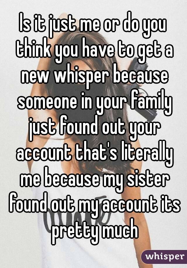 Is it just me or do you think you have to get a new whisper because someone in your family just found out your account that's literally me because my sister found out my account its pretty much