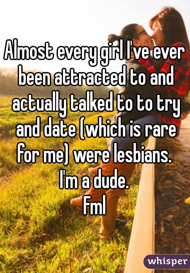 Almost every girl I've ever been attracted to and actually talked to to try and date (which is rare for me) were lesbians. 
I'm a dude.
Fml