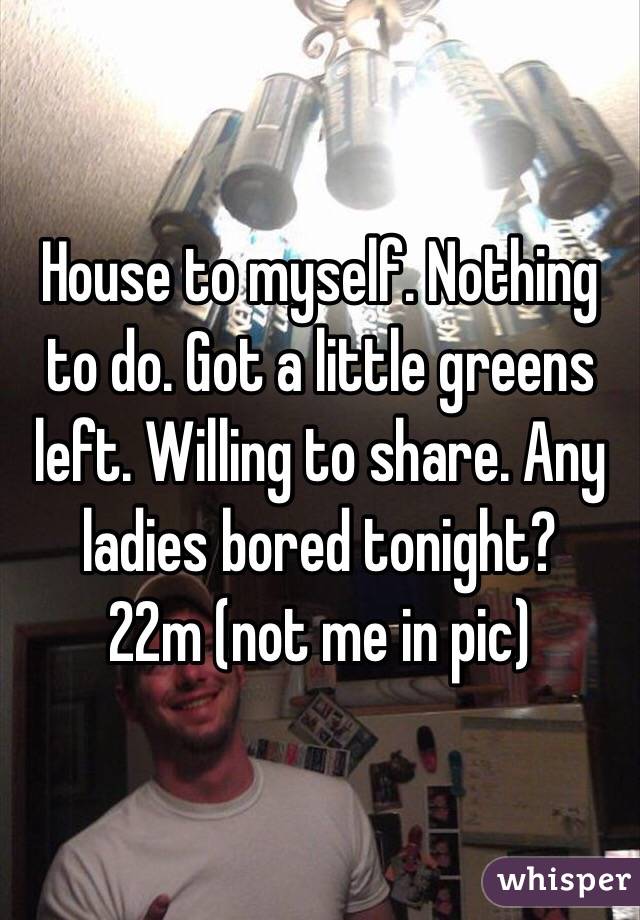 House to myself. Nothing to do. Got a little greens left. Willing to share. Any ladies bored tonight? 
22m (not me in pic) 