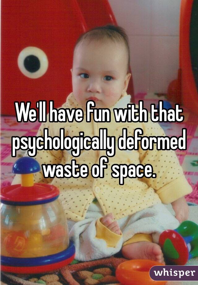We'll have fun with that psychologically deformed waste of space.