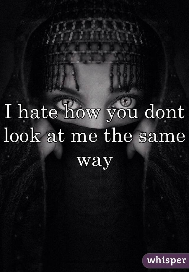 I hate how you dont look at me the same way