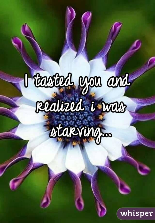 I tasted you and realized i was starving...
