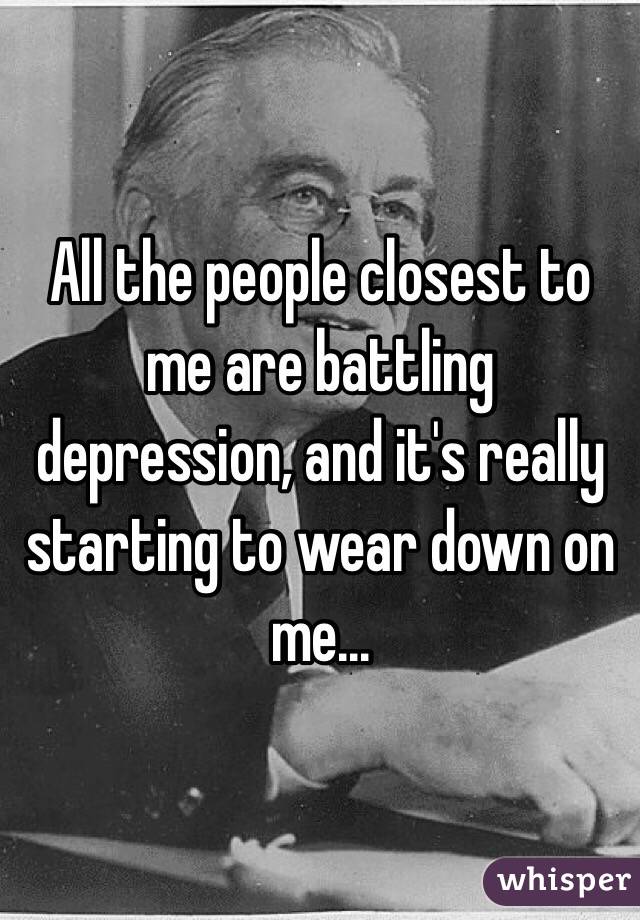 All the people closest to me are battling depression, and it's really starting to wear down on me...
