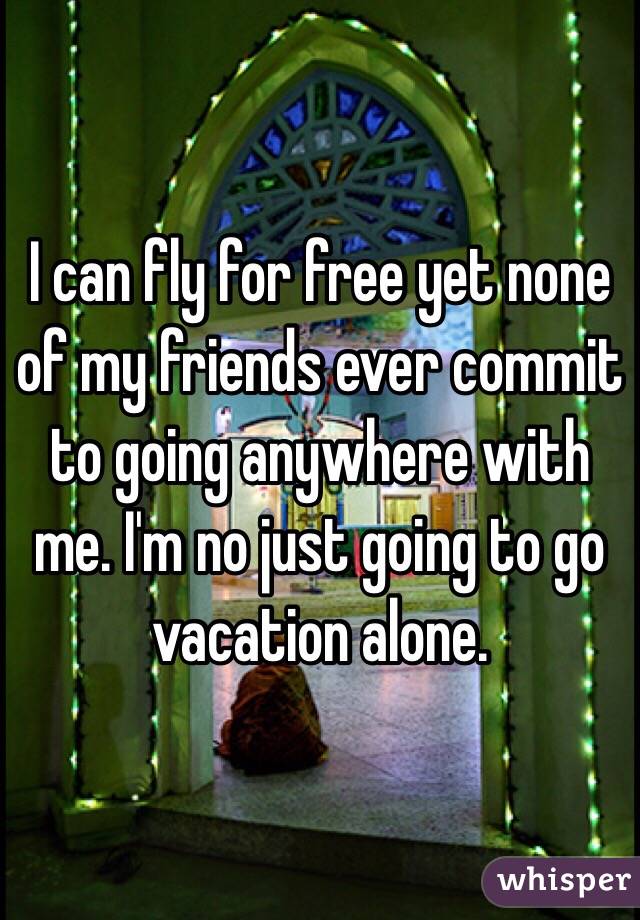 I can fly for free yet none of my friends ever commit to going anywhere with me. I'm no just going to go vacation alone. 