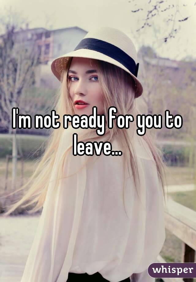 I'm not ready for you to leave... 