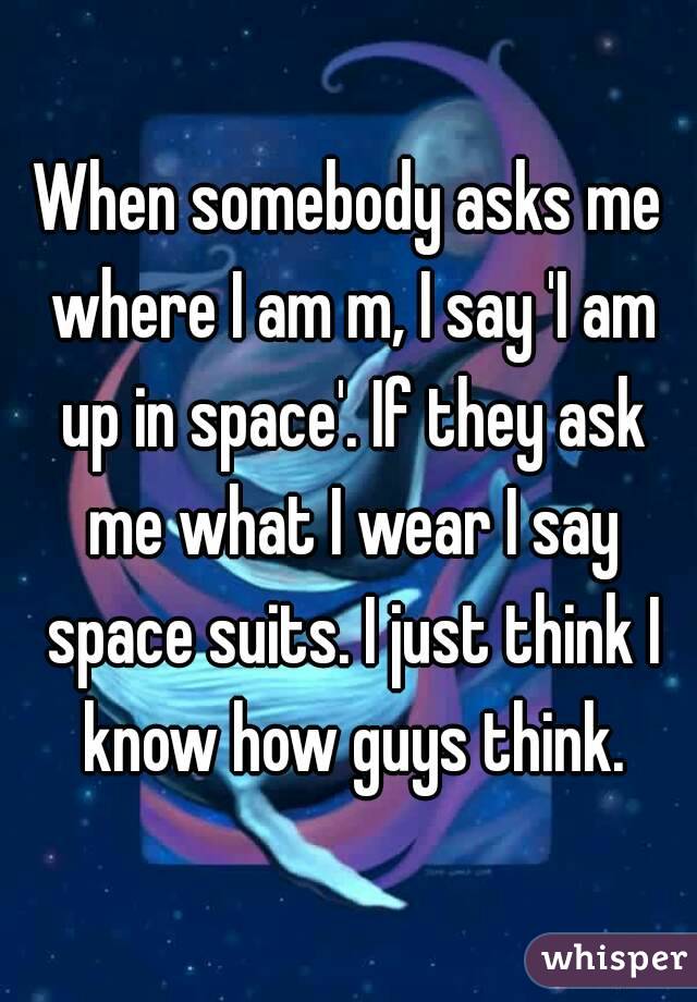 When somebody asks me where I am m, I say 'I am up in space'. If they ask me what I wear I say space suits. I just think I know how guys think.