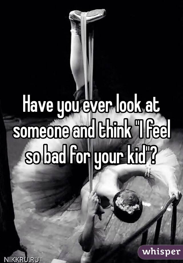 Have you ever look at someone and think "I feel so bad for your kid"?