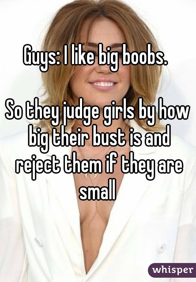 Guys: I like big boobs. 

So they judge girls by how big their bust is and reject them if they are small 